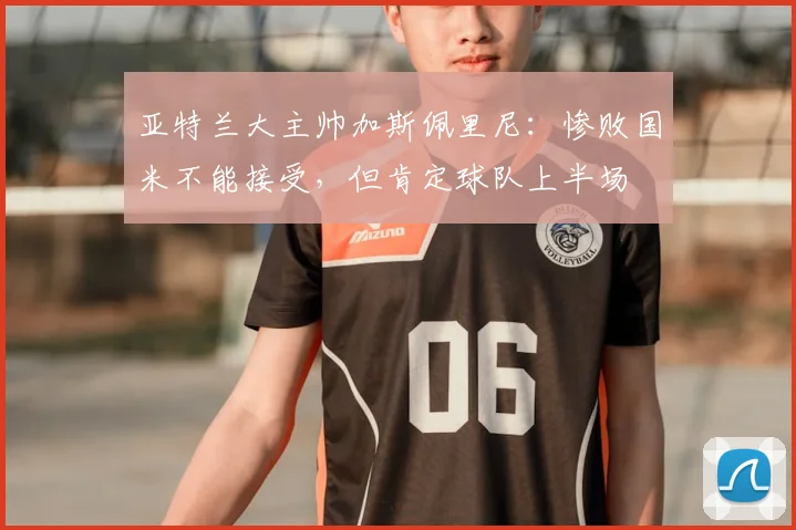 亚特兰大主帅加斯佩里尼：惨败国米不能接受，但肯定球队上半场