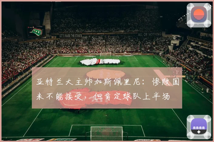 亚特兰大主帅加斯佩里尼：惨败国米不能接受，但肯定球队上半场