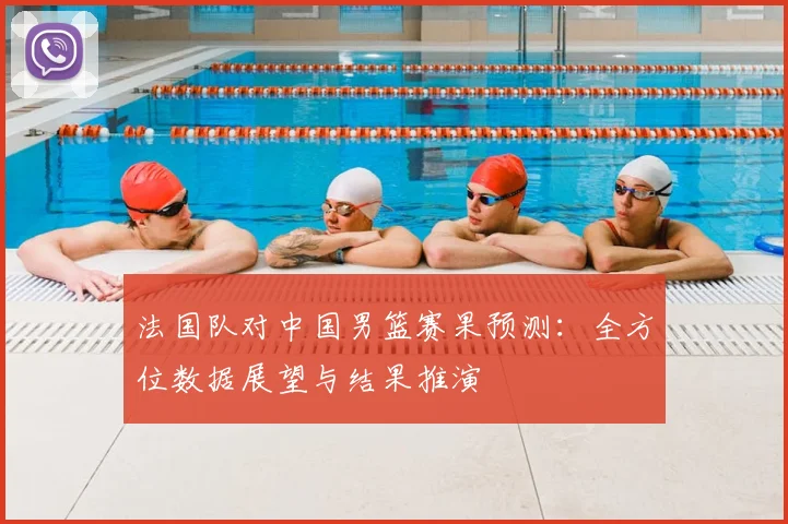 法国队对中国男篮赛果预测:全方位数据展望与结果推演