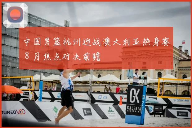 中国男篮杭州迎战澳大利亚热身赛 8 月焦点对决前瞻