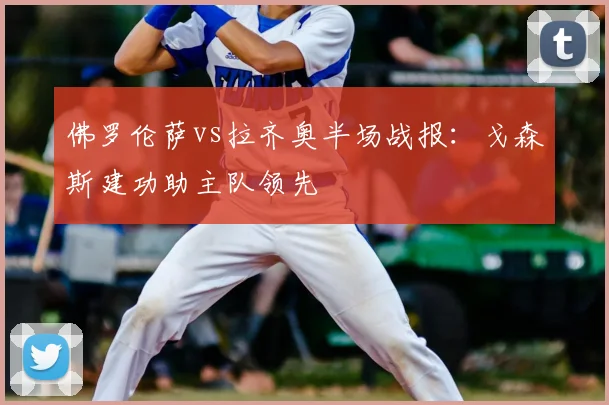 佛罗伦萨vs拉齐奥半场战报：戈森斯建功助主队领先