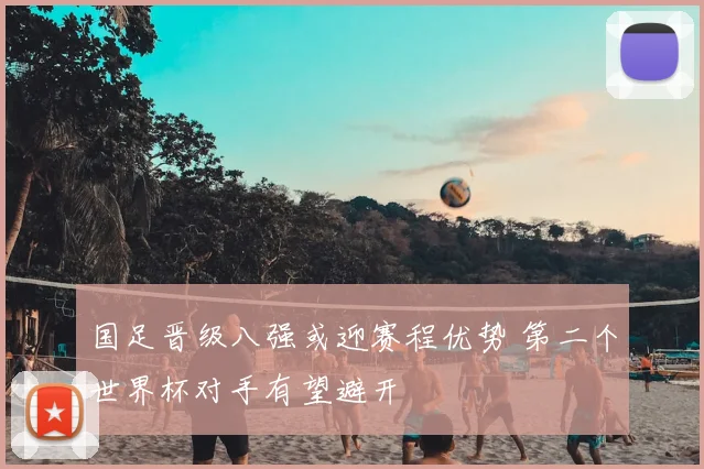 国足晋级八强或迎赛程优势 第二个世界杯对手有望避开