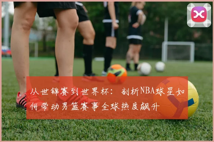 从世锦赛到世界杯：剖析NBA球星如何带动男篮赛事全球热度飙升