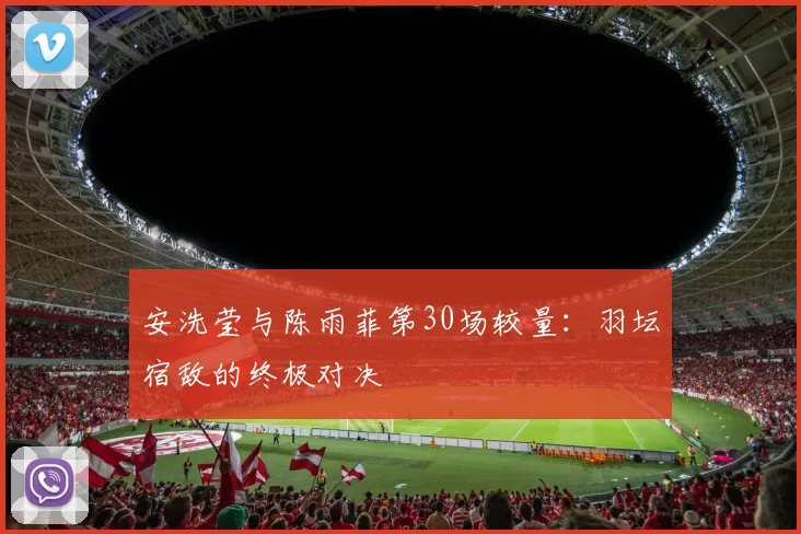 安洗莹与陈雨菲第30场较量：羽坛宿敌的终极对决
