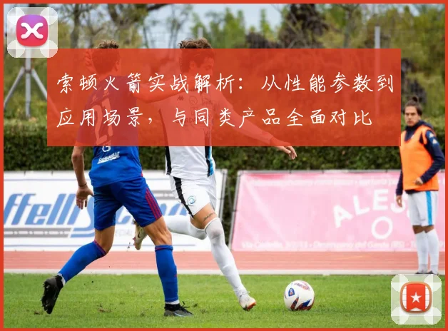索顿火箭实战解析：从性能参数到应用场景，与同类产品全面对比