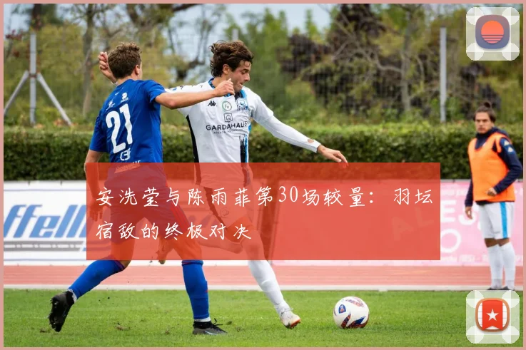安洗莹与陈雨菲第30场较量：羽坛宿敌的终极对决