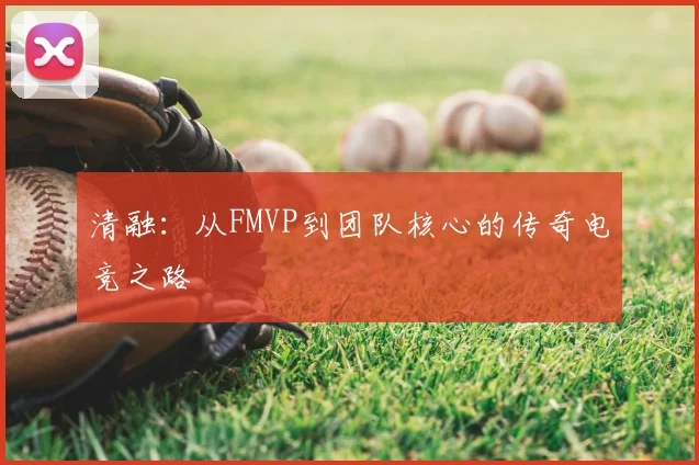 清融：从FMVP到团队核心的传奇电竞之路