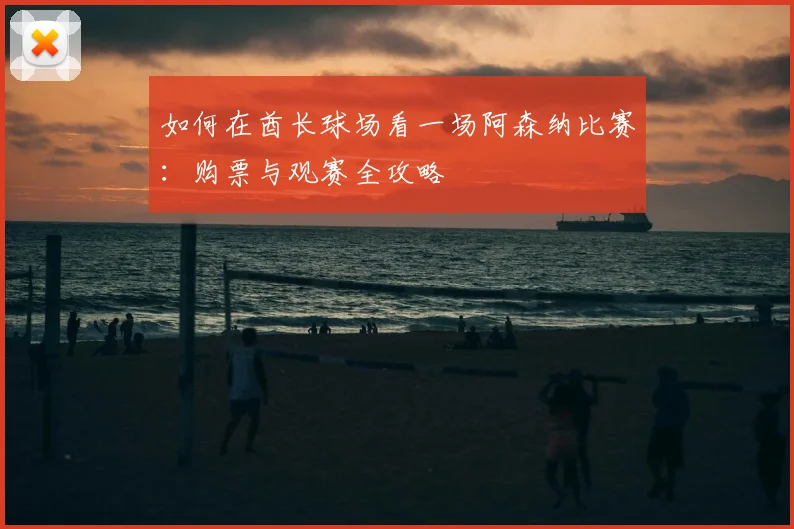 如何在酋长球场看一场阿森纳比赛：购票与观赛全攻略
