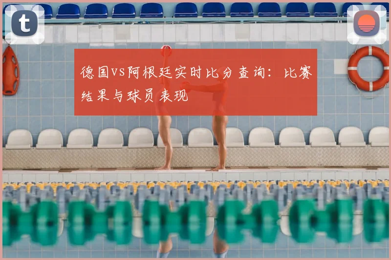 德国vs阿根廷实时比分查询：比赛结果与球员表现