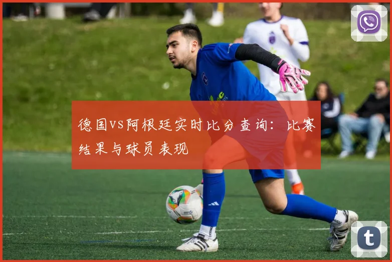 德国vs阿根廷实时比分查询：比赛结果与球员表现