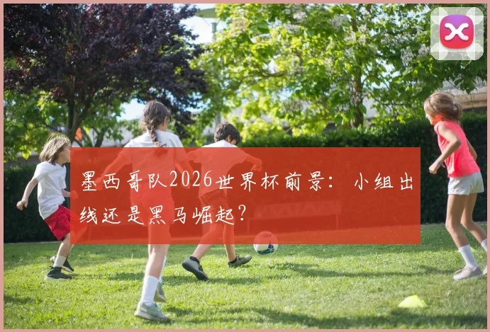 墨西哥队2026世界杯前景：小组出线还是黑马崛起？