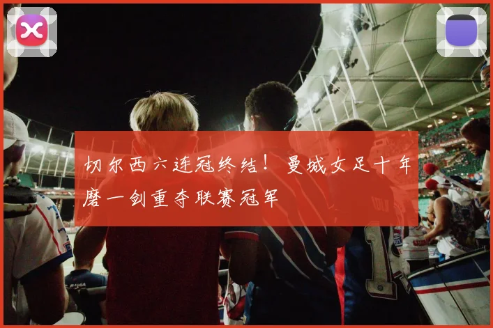 切尔西六连冠终结！曼城女足十年磨一剑重夺联赛冠军
