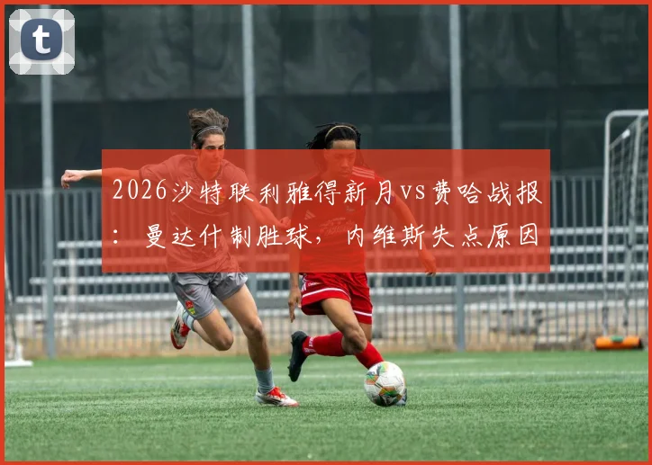 2026沙特联利雅得新月vs费哈战报：曼达什制胜球，内维斯失点原因分析，附全场数据统计