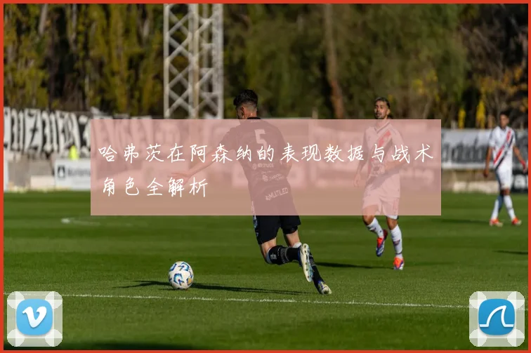 哈弗茨在阿森纳的表现数据与战术角色全解析