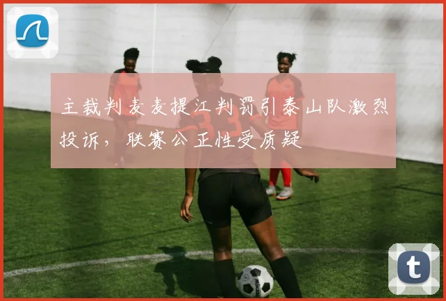 主裁判麦麦提江判罚引泰山队激烈投诉，联赛公正性受质疑