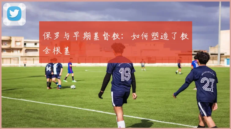 保罗与早期基督教：如何塑造了教会根基