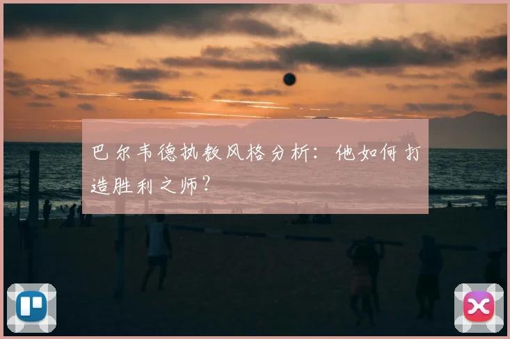 巴尔韦德执教风格分析：他如何打造胜利之师？